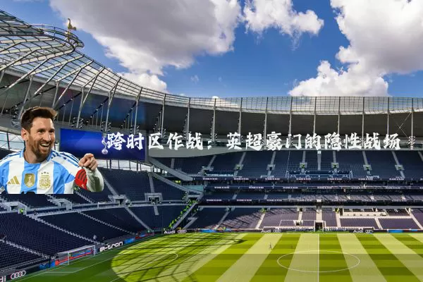跨时区作战：英超豪门的隐性战场