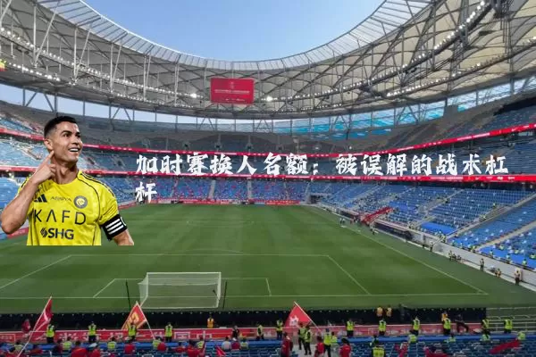 加时赛换人名额:被误解的战术杠杆